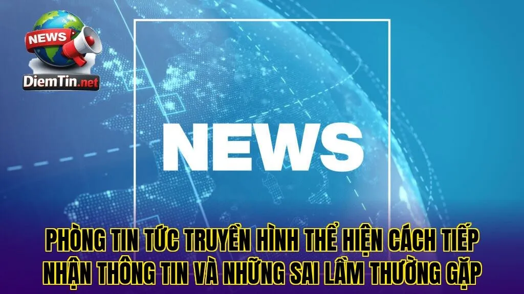 Phòng tin tức truyền hình thể hiện cách tiếp nhận thông tin và những sai lầm thường gặp